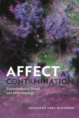 Affect as Contamination: Embodiment in Bioart and Biotechnology by Wolodzko, Agnieszka