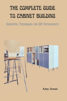 The Complete Guide to Cabinet Building: Essential Techniques for DIY Enthusiasts by Jesus, Amy