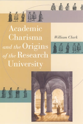 Academic Charisma and the Origins of the Research University by Clark, William