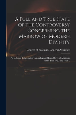 A Full and True State of the Controversy Concerning the Marrow of Modern Divinity: as Debated Between the General Assembly and Several Ministers in th by Church of Scotland General Assembly