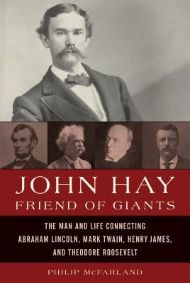 John Hay, Friend of Giants: The Man and Life Connecting Abraham Lincoln, Mark Twain, Henry James, and Theodore Roosevelt by McFarland, Philip