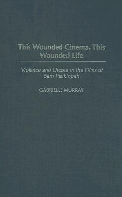 This Wounded Cinema, This Wounded Life: Violence and Utopia in the Films of Sam Peckinpah by Murray, Gabrielle