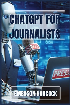 ChatGPT for Journalists: Enhance Reporting and Streamline News Production with AI-Powered Tools (2024 Guide) by Hancock, Emerson
