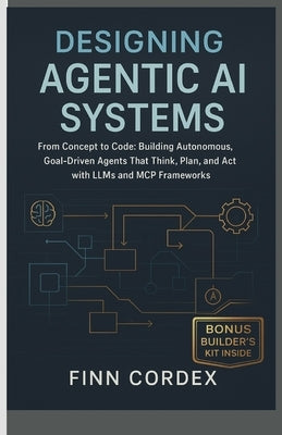 Designing Agentic AI Systems From Concept to Code: Building Autonomous, Goal-Driven Agents That Think, Plan, and Act with LLMs and MCP Frameworks by Cordex, Finn
