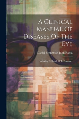 A Clinical Manual Of Diseases Of The Eye: Including A Sketch Of Its Anatomy by Daniel Bennett St John Roosa