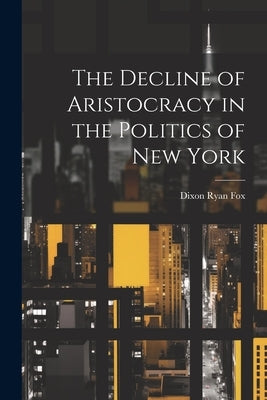 The Decline of Aristocracy in the Politics of New York by Fox, Dixon Ryan