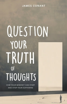 Question Your Truth of Thoughts: How Your Mindset Can Start and Stop Your Suffering by Conant, James