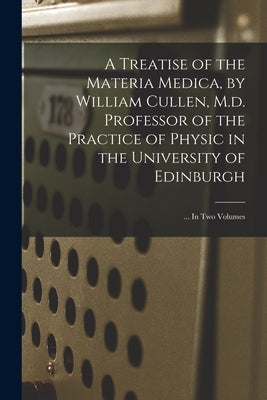 A Treatise of the Materia Medica, by William Cullen, M.d. Professor of the Practice of Physic in the University of Edinburgh; ... In Two Volumes by Anonymous