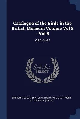 Catalogue of the Birds in the British Museum Volume Vol 8 - Vol 8: Vol 8 - Vol 8 by British Museum (Natural History) Depart