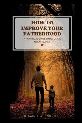 How to Improve Your Fatherhood: a practical guide to become a great father by Abendroth, Dominik
