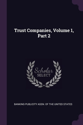 Trust Companies, Volume 1, Part 2 by Banking Publicity Assn of the United St