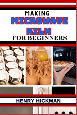 Making Microwave Kiln for Beginners: Practical Knowledge Guide On Skills, Techniques And Pattern To Understand, Master & Explore The Process Of Microw by Hickman, Henry