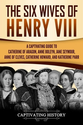 The Six Wives of Henry VIII: A Captivating Guide to Catherine of Aragon, Anne Boleyn, Jane Seymour, Anne of Cleves, Catherine Howard, and Katherine by History, Captivating