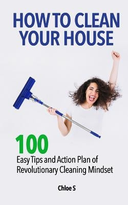 How to Clean Your House: 100 Easy Tips and Action Plan of Revolutionary Cleaning by S, Chloe