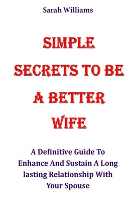 Simple Secrets to Be a Better Wife: A Definitive Guide To Enhance And Sustain A Long lasting Relationship With Your Spouse by Williams, Sarah