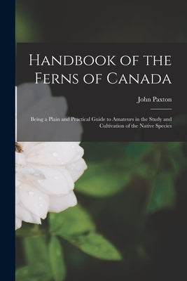 Handbook of the Ferns of Canada [microform]: Being a Plain and Practical Guide to Amateurs in the Study and Cultivation of the Native Species by Paxton, John