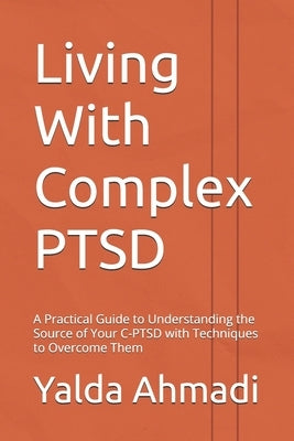 Living With Complex PTSD: A Practical Guide to Understanding the Source of Your C-PTSD with Techniques to Overcome Them by Ahmadi, Yalda