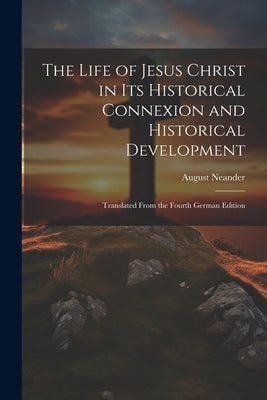 The Life of Jesus Christ in Its Historical Connexion and Historical Development: Translated From the Fourth German Edition by Neander, August
