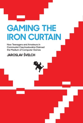 Gaming the Iron Curtain: How Teenagers and Amateurs in Communist Czechoslovakia Claimed the Medium of Computer Games by Svelch, Jaroslav
