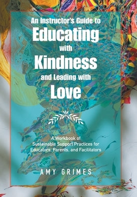 An Instructor's Guide to Educating with Kindness and Leading with Love: A Workbook of Sustainable Support Practices for Educators, Parents, and Facili by Grimes, Amy