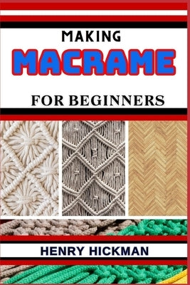 Making Macrame for Beginners: Practical Knowledge Guide On Skills, Techniques And Pattern To Understand, Master & Explore The Process Of Macrame Tec by Hickman, Henry