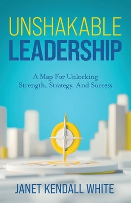 Unshakable Leadership: A Map For Unlocking Strength, Strategy, And Success by Kendall White, Janet