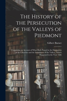 The History of the Persecution of the Valleys of Piedmont: Containing an Account of What Hath Passed in the Dissipation of the Churches and the Inhabi by Burnet, Gilbert 1643-1715