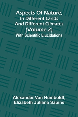 Aspects of nature, in different lands and different climates (Volume 2); With scientific elucidations by Von Humboldt, Alexander