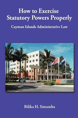 How to Exercise Statutory Powers Properly: Cayman Islands Administrative Law by Simamba, Bilika H.