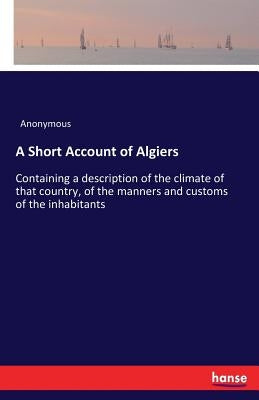 A Short Account of Algiers: Containing a description of the climate of that country, of the manners and customs of the inhabitants by Anonymous
