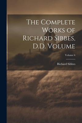 The Complete Works of Richard Sibbes, D.D. Volume; Volume 6 by Sibbes, Richard