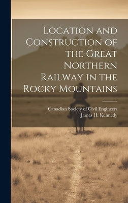 Location and Construction of the Great Northern Railway in the Rocky Mountains [microform] by Kennedy, James H. (James Henry) B. 1.