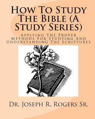 How To Study The Bible (A Study Series): Applying The Proper Methods For Studying And Understanding The Scriptures by Rogers Sr, Joseph R.