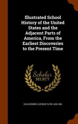 Illustrated School History of the United States and the Adjacent Parts of America, From the Earliest Discoveries to the Present Time by Quackenbos, George Payn