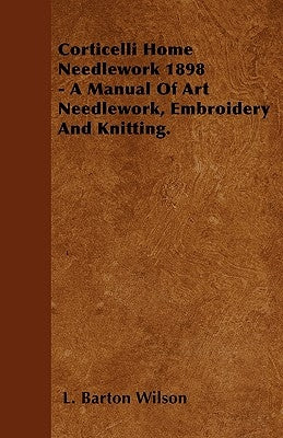 Corticelli Home Needlework 1898 - A Manual Of Art Needlework, Embroidery And Knitting. by Wilson, L. Barton