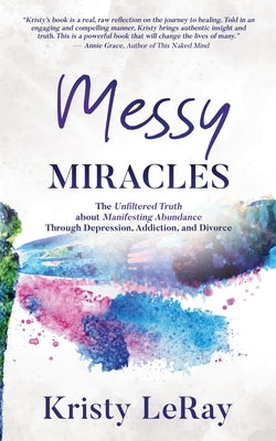 Messy Miracles: The Unfiltered Truth about Manifesting Abundance Through Depression, Addiction, and Divorce by Leray, Kristy