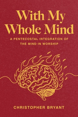 With My Whole Mind: A Pentecostal Integration of the Mind in Worship by Bryant, Christopher