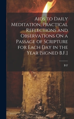 Aids to Daily Meditation, Practical Reflections and Observations On a Passage of Scripture for Each Day in the Year [Signed B.F.] by F, B.