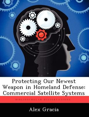 Protecting Our Newest Weapon in Homeland Defense: Commercial Satellite Systems by Gracia, Alex