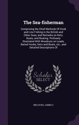The Sea-fisherman: Comprising the Chief Methods Of Hook and Line Fishing in the British and Other Seas, and Remarks on Nets, Boats, and B by Wilcocks, James C.