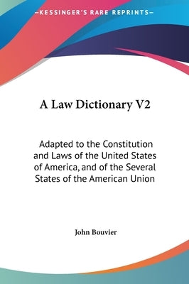 A Law Dictionary V2: Adapted to the Constitution and Laws of the United States of America, and of the Several States of the American Union by Bouvier, John