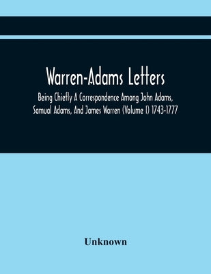 Warren-Adams Letters; Being Chiefly A Correspondence Among John Adams, Samual Adams, And James Warren (Volume I) 1743-1777 by Unknown