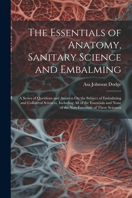 The Essentials of Anatomy, Sanitary Science and Embalming: A Series of Questions and Answers On the Subject of Embalming and Collateral Sciences, Incl by Dodge, Asa Johnson