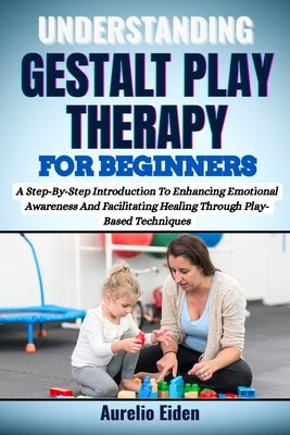Gestalt Play Therapy for Beginners: A Step-By-Step Introduction To Enhancing Emotional Awareness And Facilitating Healing Through Play-Based Technique by Eiden, Aurelio