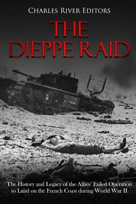 The Dieppe Raid: The History and Legacy of the Allies' Failed Operation to Land on the French Coast during World War II by Charles River Editors