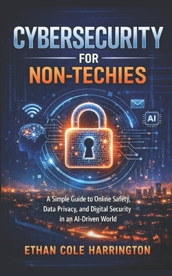 Cybersecurity for Non-Techies: A Simple Guide to Online Safety, Data Privacy, and Digital Security in an AI-Driven World by Harrington, Ethan Cole