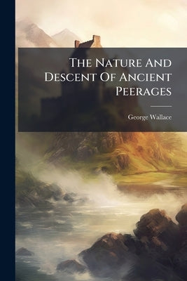The Nature And Descent Of Ancient Peerages: Connected With The State Of Scotland, The Origin Of Tenures, The Succession Of Fiefs, And The Constitution by Wallace, George