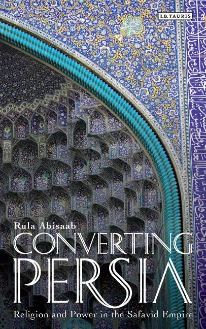 Converting Persia: Religion and Power in the Safavid Empire by Abisaab, Rula
