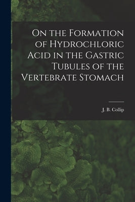 On the Formation of Hydrochloric Acid in the Gastric Tubules of the Vertebrate Stomach [microform] by Collip, J. B. (James Bertram) 1892-1