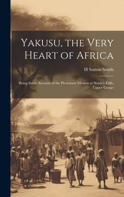 Yakusu, the Very Heart of Africa: Being Some Account of the Protestant Mission at Stanley Falls, Upper Congo by Smith, H. Sutton